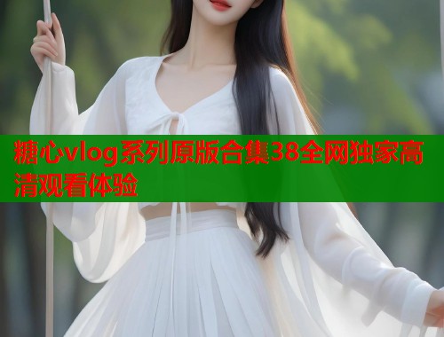 糖心vlog系列原版合集38全网独家高清观看体验  第1张