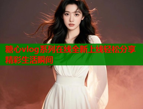 糖心vlog系列在线全新上线轻松分享精彩生活瞬间  第1张