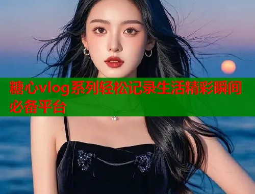糖心vlog系列轻松记录生活精彩瞬间必备平台  第1张