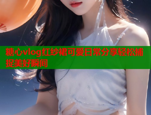 糖心vlog红纱裙可爱日常分享轻松捕捉美好瞬间  第1张