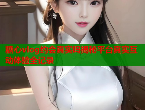 糖心vlog约会真实吗揭秘平台真实互动体验全记录  第1张