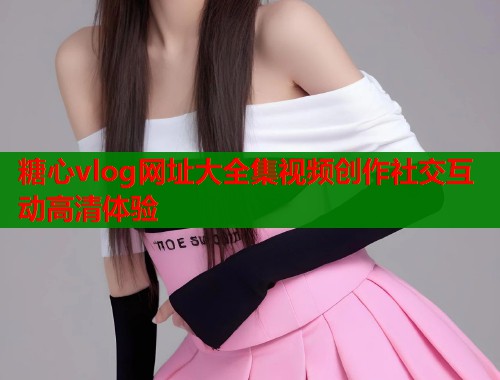 糖心vlog网址大全集视频创作社交互动高清体验  第1张