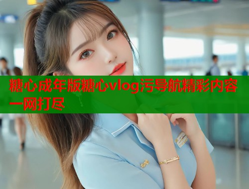 糖心成年版糖心vlog污导航精彩内容一网打尽  第1张
