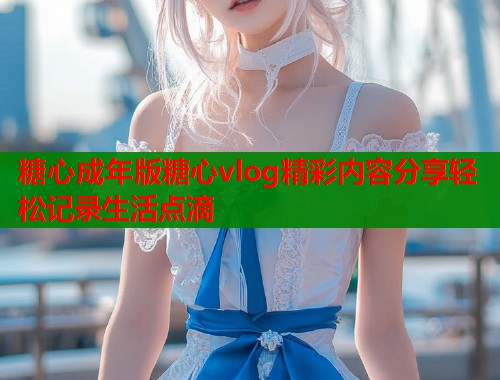 糖心成年版糖心vlog精彩内容分享轻松记录生活点滴  第1张