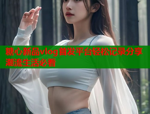 糖心新品vlog首发平台轻松记录分享潮流生活必看  第1张