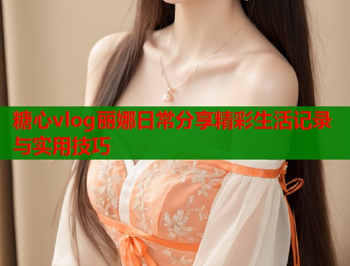 糖心vlog丽娜日常分享精彩生活记录与实用技巧  第1张