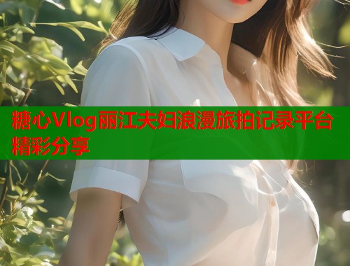 糖心Vlog丽江夫妇浪漫旅拍记录平台精彩分享  第1张