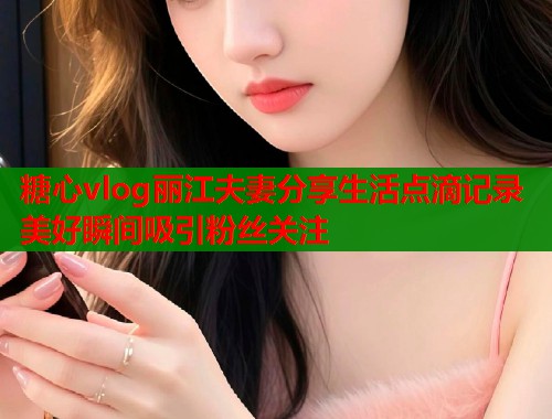 糖心vlog丽江夫妻分享生活点滴记录美好瞬间吸引粉丝关注  第1张