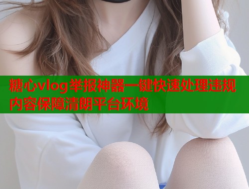 糖心vlog举报神器一键快速处理违规内容保障清朗平台环境  第1张