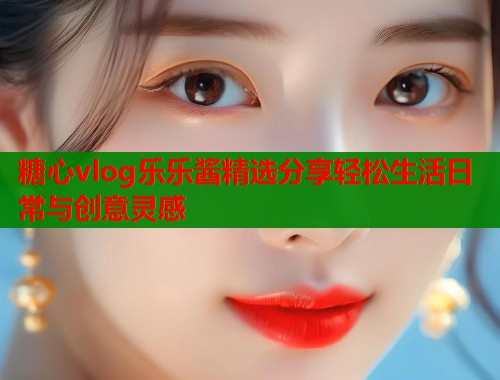 糖心vlog乐乐酱精选分享轻松生活日常与创意灵感  第1张