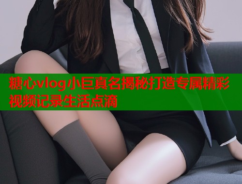 糖心vlog小巨真名揭秘打造专属精彩视频记录生活点滴