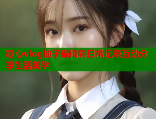 糖心vlog柚子猫精彩日常记录互动分享生活美学  第1张