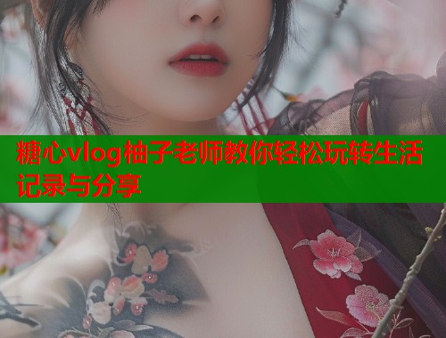 糖心vlog柚子老师教你轻松玩转生活记录与分享  第1张