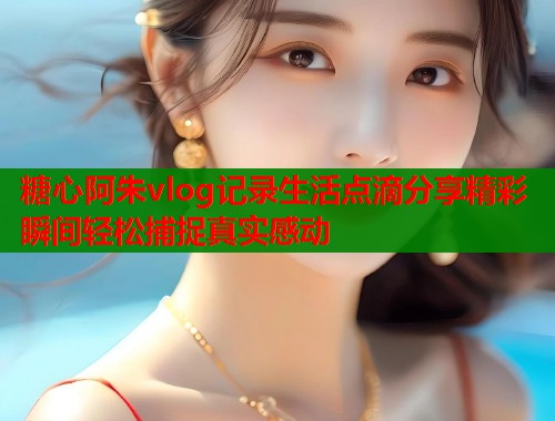 糖心阿朱vlog记录生活点滴分享精彩瞬间轻松捕捉真实感动  第1张