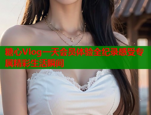 糖心Vlog一天会员体验全纪录感受专属精彩生活瞬间  第1张