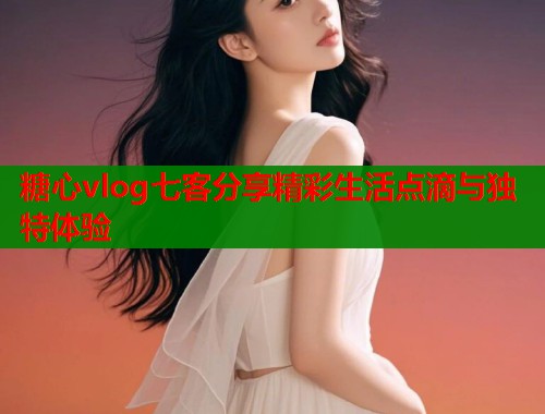糖心vlog七客分享精彩生活点滴与独特体验  第1张