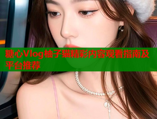 糖心Vlog柚子猫精彩内容观看指南及平台推荐  第1张