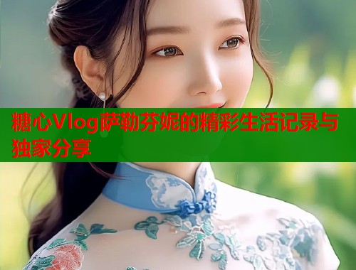 糖心Vlog萨勒芬妮的精彩生活记录与独家分享  第1张