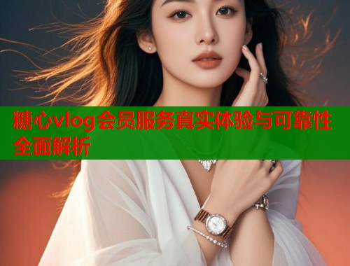 糖心vlog会员服务真实体验与可靠性全面解析  第1张