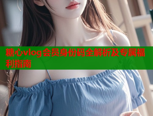 糖心vlog会员身份码全解析及专属福利指南  第1张