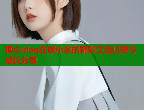 糖心vlog在线小余的精彩生活记录与成长分享  第1张