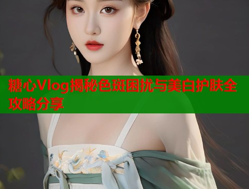 糖心Vlog揭秘色斑困扰与美白护肤全攻略分享  第1张