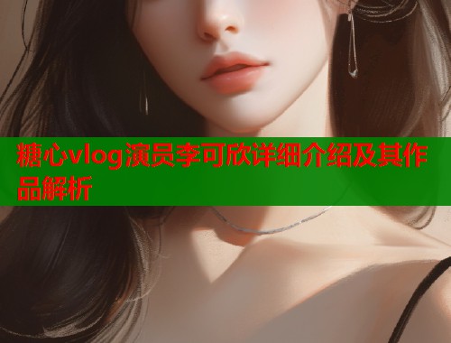 糖心vlog演员李可欣详细介绍及其作品解析  第1张