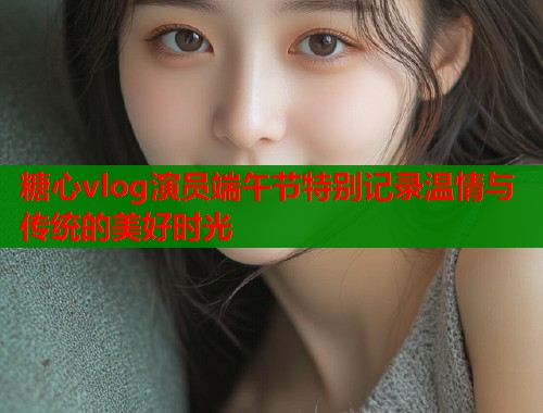 糖心vlog演员端午节特别记录温情与传统的美好时光  第1张