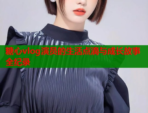 糖心vlog演员的生活点滴与成长故事全纪录  第1张