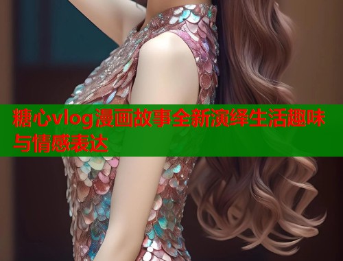 糖心vlog漫画故事全新演绎生活趣味与情感表达  第1张
