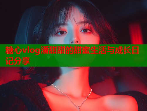 糖心vlog潘甜甜的甜蜜生活与成长日记分享  第1张