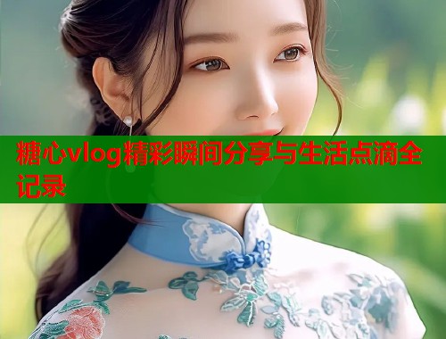 糖心vlog精彩瞬间分享与生活点滴全记录  第1张
