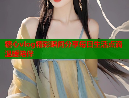 糖心vlog精彩瞬间分享每日生活点滴温暖陪伴  第1张