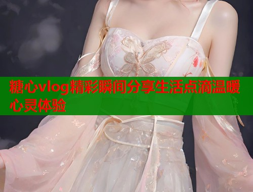 糖心vlog精彩瞬间分享生活点滴温暖心灵体验  第1张