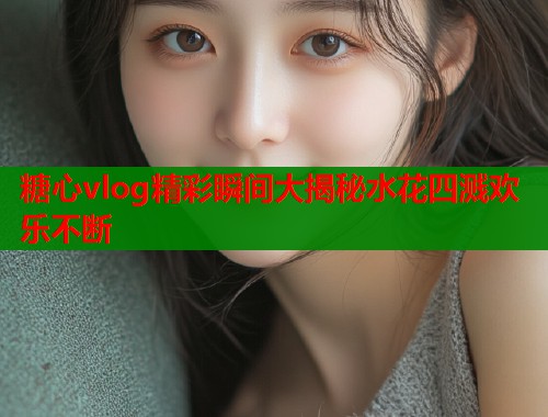 糖心vlog精彩瞬间大揭秘水花四溅欢乐不断  第1张