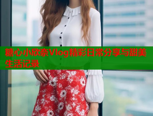 糖心小欣奈Vlog精彩日常分享与甜美生活记录  第1张