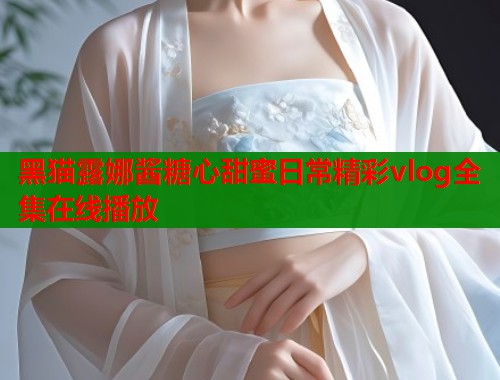 黑猫露娜酱糖心甜蜜日常精彩vlog全集在线播放  第1张