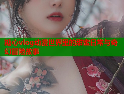 糖心vlog动漫世界里的甜蜜日常与奇幻冒险故事  第2张