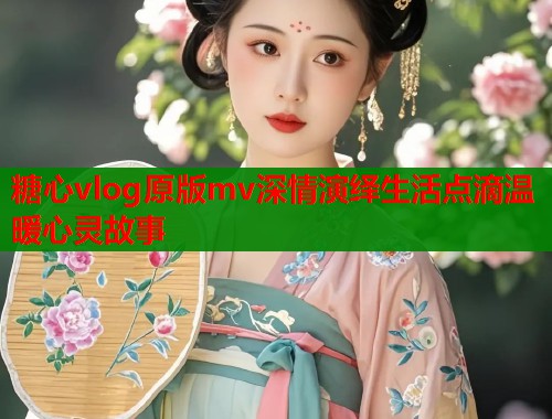 糖心vlog原版mv深情演绎生活点滴温暖心灵故事  第1张