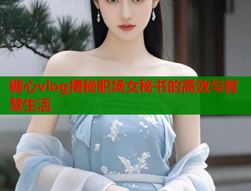 糖心vlog揭秘职场女秘书的高效与智慧生活  第1张