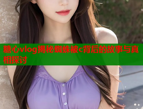 糖心vlog揭秘蜘蛛被c背后的故事与真相探讨  第1张