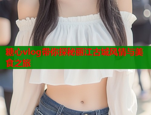 糖心vlog带你探秘丽江古城风情与美食之旅  第1张