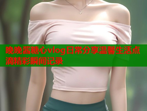 晚晚酱糖心vlog日常分享温馨生活点滴精彩瞬间记录  第1张