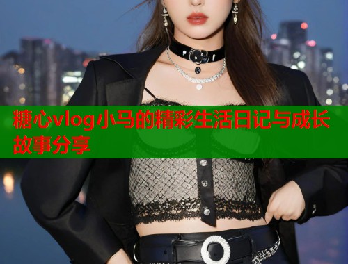 糖心vlog小马的精彩生活日记与成长故事分享  第1张