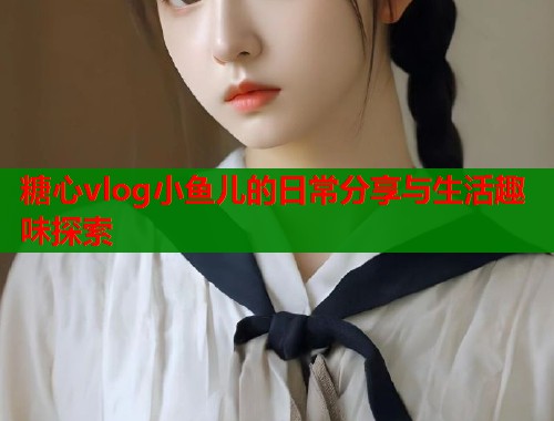 糖心vlog小鱼儿的日常分享与生活趣味探索  第1张