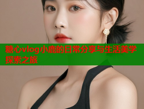 糖心vlog小鹿的日常分享与生活美学探索之旅  第1张