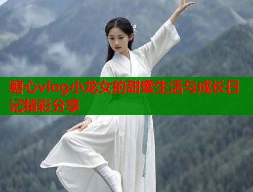糖心vlog小龙女的甜蜜生活与成长日记精彩分享  第1张
