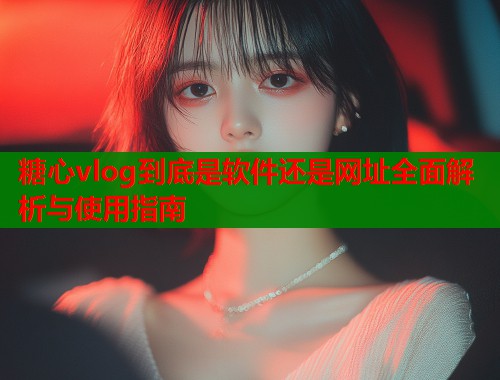 糖心vlog到底是软件还是网址全面解析与使用指南  第1张
