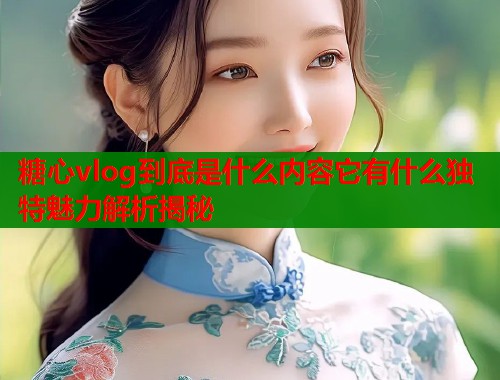 糖心vlog到底是什么内容它有什么独特魅力解析揭秘  第1张