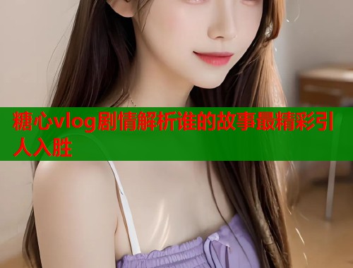 糖心vlog剧情解析谁的故事最精彩引人入胜  第1张